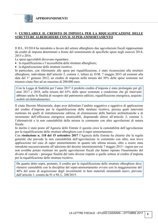 LA LETTRE FISCALE - STUDIO CASSINIS – OTTOBRE 2017 3
APPROFONDIMENTI
1. CUMULABILE IL CREDITO DI IMPOSTA PER LA RIQUALIFICAZIONE DELLE
STRUTTURE ALBERGHIERE CON IL SUPER-AMMORTAMENTO
Il D.L. 83/2014 ha introdotto a favore del settore alberghiero due agevolazioni fiscali rappresentate
da crediti di imposta determinati a fronte del sostenimento di specifiche spese negli esercizi 2014,
2015 e 2016.
Le spese agevolabili dovevano riguardare:
• la riqualificazione e l’accessibilità delle strutture alberghiere;
• la digitalizzazione delle strutture ricettive.
In particolare, con riferimento alle spese per riqualificazione, è stato riconosciuto alle strutture
alberghiere, individuate dall’articolo 2, comma 1, lettera a), D.M. 7 maggio 2015 ed esistenti alla
data del 1° gennaio 2012, un credito di imposta nella misura del 30% delle spese sostenute nel
triennio citato fino ad un massimo di 200.000 euro.
Con la Legge di Stabilità per l’anno 2017 il predetto credito d’imposta è stato prolungato per gli
anni 2017 e 2018, nella misura del 65% delle spese sostenute a condizione che gli interventi
abbiano anche le finalità di recupero del patrimonio edilizio, riqualificazione energetica, acquisto
mobili ed elettrodomestici.
Il citato Decreto Ministeriale, dopo aver delimitato l’ambito soggettivo e oggettivo di applicazione
del credito d’imposta per la riqualificazione delle strutture ricettive, precisa quali interventi
rientrano tra quelli di ristrutturazione edilizia, di eliminazione delle barriere architettoniche e di
incremento dell’efficienza energetica ammissibili, disponendo altresì all’articolo 3, comma 3,
l’alternatività e la non cumulabilità della misura in commento con altre agevolazioni di natura
fiscale.
In merito è stato posto all’Agenzia delle Entrate il quesito circa la cumulabilità dell’agevolazione
per la riqualificazione delle strutture alberghiere con il super ammortamento.
Con risoluzione n. 118 del 15 settembre 2017 l’Agenzia delle Entrate ha chiarito che la regola
generale che prevede la non cumulabilità dell’agevolazione in commento con altre, non trova
applicazione nel caso di super ammortamento in quanto tale ultima misura, oltre a essere stata
introdotta successivamente all’adozione del decreto interministeriale 7 maggio 2015 - ragion per cui
non avrebbe potuto rientrare tra quelle agevolazioni fiscali che hanno ispirato l'inserimento del
divieto di cumulo - persegue finalità del tutto diverse rispetto a quelle sottese al credito d’imposta
per la riqualificazione delle strutture ricettive.
Da quanto detto sopra, pertanto, il credito per la riqualificazione delle strutture alberghiere deve
ritenersi cumulabile con la disciplina del super-ammortamento ovvero con la maggiorazione del
40% del costo di acquisizione degli investimenti in beni materiali strumentali nuovi, prevista
dall’articolo 1, commi da 91 a 94, L. 208/2015.
 