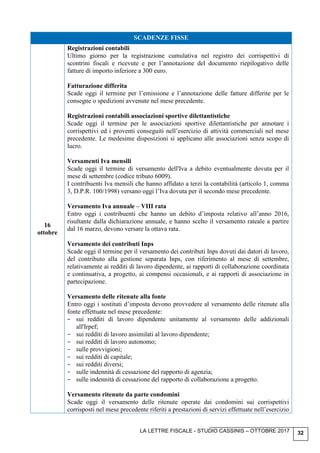 LA LETTRE FISCALE - STUDIO CASSINIS – OTTOBRE 2017 32
SCADENZE FISSE
16
ottobre
Registrazioni contabili
Ultimo giorno per la registrazione cumulativa nel registro dei corrispettivi di
scontrini fiscali e ricevute e per l’annotazione del documento riepilogativo delle
fatture di importo inferiore a 300 euro.
Fatturazione differita
Scade oggi il termine per l’emissione e l’annotazione delle fatture differite per le
consegne o spedizioni avvenute nel mese precedente.
Registrazioni contabili associazioni sportive dilettantistiche
Scade oggi il termine per le associazioni sportive dilettantistiche per annotare i
corrispettivi ed i proventi conseguiti nell’esercizio di attività commerciali nel mese
precedente. Le medesime disposizioni si applicano alle associazioni senza scopo di
lucro.
Versamenti Iva mensili
Scade oggi il termine di versamento dell'Iva a debito eventualmente dovuta per il
mese di settembre (codice tributo 6009).
I contribuenti Iva mensili che hanno affidato a terzi la contabilità (articolo 1, comma
3, D.P.R. 100/1998) versano oggi l’Iva dovuta per il secondo mese precedente.
Versamento Iva annuale – VIII rata
Entro oggi i contribuenti che hanno un debito d’imposta relativo all’anno 2016,
risultante dalla dichiarazione annuale, e hanno scelto il versamento rateale a partire
dal 16 marzo, devono versare la ottava rata.
Versamento dei contributi Inps
Scade oggi il termine per il versamento dei contributi Inps dovuti dai datori di lavoro,
del contributo alla gestione separata Inps, con riferimento al mese di settembre,
relativamente ai redditi di lavoro dipendente, ai rapporti di collaborazione coordinata
e continuativa, a progetto, ai compensi occasionali, e ai rapporti di associazione in
partecipazione.
Versamento delle ritenute alla fonte
Entro oggi i sostituti d’imposta devono provvedere al versamento delle ritenute alla
fonte effettuate nel mese precedente:
− sui redditi di lavoro dipendente unitamente al versamento delle addizionali
all'Irpef;
− sui redditi di lavoro assimilati al lavoro dipendente;
− sui redditi di lavoro autonomo;
− sulle provvigioni;
− sui redditi di capitale;
− sui redditi diversi;
− sulle indennità di cessazione del rapporto di agenzia;
− sulle indennità di cessazione del rapporto di collaborazione a progetto.
Versamento ritenute da parte condomini
Scade oggi il versamento delle ritenute operate dai condomini sui corrispettivi
corrisposti nel mese precedente riferiti a prestazioni di servizi effettuate nell’esercizio
 