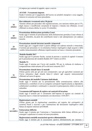 LA LETTRE FISCALE - STUDIO CASSINIS – OTTOBRE 2017 33
di imprese per contratti di appalto, opere e servizi.
ACCISE - Versamento imposta
Scade il termine per il pagamento dell’accisa sui prodotti energetici a essa soggetti,
immessi in consumo nel mese precedente.
18
ottobre
Ravvedimento versamenti entro 30 giorni
Termine ultimo per procedere alla regolarizzazione, con sanzione ridotta pari al 3%,
degli omessi o insufficienti versamenti di imposte e ritenute non effettuati, ovvero
effettuati in misura ridotta, lo scorso 18 settembre.
20
ottobre
Presentazione dichiarazione periodica Conai
Scade oggi il termine di presentazione della dichiarazione periodica Conai riferita al
mese di settembre, da parte dei contribuenti tenuti a tale adempimento con cadenza
mensile.
25
ottobre
Presentazione elenchi Intrastat mensili e trimestrali
Scade oggi, per i soggetti tenuti a questo obbligo con cadenza mensile o trimestrale,
il termine per presentare in via telematica l'elenco riepilogativo degli acquisti e delle
vendite intracomunitarie effettuate rispettivamente nel mese o trimestre precedente.
31
ottobre
Modello Redditi 2017
Scade oggi per le persone fisiche, società di persone e società di capitali il termine
per la presentazione del modello Redditi 2017 relativo al 2016.
Modello Tr
Scade oggi il termine per l’invio del modello TR per la richiesta di rimborso o
compensazione relativamente all’Iva del terzo trimestre 2017.
Presentazione elenchi Intra 12 mensili
Ultimo giorno utile per gli enti non commerciali e per gli agricoltori esonerati per
l’invio telematico degli elenchi Intra-12 relativi agli acquisti intracomunitari
effettuati nel mese di agosto.
Presentazione del modello Uniemens Individuale
Scade oggi il termine per la presentazione della comunicazione relativa alle
retribuzioni e contributi ovvero ai compensi corrisposti rispettivamente ai dipendenti,
collaboratori coordinati e continuativi e associati in partecipazione relativi al mese di
settembre.
Versamento dell’imposta di registro sui contratti di locazione
Scade oggi il termine per il versamento dell’imposta di registro sui contratti di
locazione nuovi o rinnovati tacitamente con decorrenza 1.010.2017.
15
novembre
Registrazioni contabili
Ultimo giorno per la registrazione cumulativa nel registro dei corrispettivi di
scontrini fiscali e ricevute e per l’annotazione del documento riepilogativo delle
fatture di importo inferiore ad €300,00.
Fatturazione differita
Scade oggi il termine per l’emissione e l’annotazione delle fatture differite per le
consegne o spedizioni avvenute nel mese precedente.
Registrazioni contabili associazioni sportive dilettantistiche
Scade oggi il termine per le associazioni sportive dilettantistiche per annotare i
 