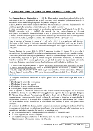 LA LETTRE FISCALE - STUDIO CASSINIS – OTTOBRE 2017 4
2. INDIVIDUATI I PRIMI ISA APPLICABILI DAL PERIODO D’IMPOSTA 2017
Con il provvedimento direttoriale n. 191552 del 22 settembre scorso l’Agenzia delle Entrate ha
individuato le attività economiche per le quali dovranno essere approvati gli indicatori sintetici di
affidabilità fiscale applicabili già a partire dal periodo d’imposta 2017.
Si dovrà, tuttavia, attendere un successivo Decreto del Ministero dell’Economia e delle Finanze per
verificare specifiche tecniche e note metodologiche dei predetti indicatori.
Il citato provvedimento viene emanato in applicazione del comma 2 dell’articolo 9-bis del D.L.
50/2017, convertito nella L. 96/2017, che prevede che con “provvedimento del direttore
dell’Agenzia delle Entrate, da emanare entro il mese di gennaio di ciascun anno, sono individuate
le attività economiche per le quali devono essere elaborati gli indici ovvero deve esserne effettuata
la revisione”. È, tuttavia, sempre il comma 2 del citato articolo 9-bis a prevedere che:
“per il periodo d’imposta in corso al 31 dicembre 2017, il provvedimento del direttore
dell’Agenzia delle Entrate di individuazione degli indici di affidabilità da realizzare per il 2017 è
emanato entro novanta giorni dalla data di entrata in vigore della legge di conversione del D.L.
50/2017”.
Essendo l’entrata in vigore della L. 96/2017 avvenuta in data 23 giugno 2016, ecco che il
provvedimento direttoriale del 22 settembre risulta emanato nel rispetto delle previsioni normative.
Il fatto che i primi ISA coinvolgono per ora solo 70 attività economiche (per un totale di 1,4 milioni
di contribuenti), significa che per le restanti categorie economiche troveranno, in relazione al
periodo d’imposta 2017, ancora applicazione sia gli studi di settore sia i parametri. Ciò risulta
confermato da quanto previsto nel comma 4 del richiamato art.9-bis laddove si afferma che:
“la disposizione del primo periodo si applica, nelle more dell'approvazione degli indici per tutte
le attività economiche interessate, anche ai parametri previsti dall'articolo 3, commi da 181 a
189, della Legge 28 dicembre 1995, n.549, e agli studi di settore previsti dall'articolo 62-bis del
decreto-legge 30 agosto 1993, n. 331, convertito, con modificazioni, dalla Legge 29 ottobre 1993,
n. 427”.
Le categorie economiche interessate da questa prima fase di applicazione degli ISA sono le
seguenti:
• 29 indici per il settore del commercio;
• 17 indici per il settore dei servizi;
• 15 indici per il settore manifatturiero;
• 9 indice per il comparto delle professioni.
Prima di riportare la tabella con tutti i codici delle attività economiche ricompresi nei 70 indicatori
di affidabilità fiscale che dovrebbero trovare applicazione a partire da questo periodo d’imposta
2017 (come detto, solo con l’approvazione del relativo D.M. entro il 31 dicembre 2017 gli stessi
potranno entrare concretamente in vigore), vediamo di riepilogare in sintesi sia le caratteristiche di
questo nuovo strumento di selezione delle posizioni da sottoporre ad accertamento, sia i vantaggi
che “l’affidabilità fiscale” riconoscerà ai contribuenti che saranno in linea con questo nuovo
strumento.
Gli indicatori di affidabilità fiscale, infatti, verranno diversamente configurati in base all’attività
economica esercitata in via prevalente dal contribuente e verranno elaborati sulla base di una nuova
metodologia statistico-economica che prenderà in considerazione:
• gli indicatori di normalità economica (finora utilizzati per la stima dei ricavi);
• il valore aggiunto e il reddito d’impresa;
• un modello di regressione basato su dati relativi a un più ampio arco temporale (8 anni anziché
1) con maggiori informazioni e stime più efficienti;
 