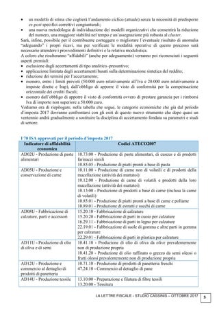 LA LETTRE FISCALE - STUDIO CASSINIS – OTTOBRE 2017 5
• un modello di stima che coglierà l’andamento ciclico (attuale) senza la necessità di predisporre
ex-post specifici correttivi congiunturali;
• una nuova metodologia di individuazione dei modelli organizzativi che consentirà la riduzione
del numero, una maggiore stabilità nel tempo e un’assegnazione più robusta al cluster.
Sarà, infine, possibile per il contribuente correggere o migliorare l’eventuale risultato di anomalia
“adeguando” i propri ricavi, ma per verificare le modalità operative di questo processo sarà
necessario attendere i provvedimenti definitivi e la relativa modulistica.
A coloro che risulteranno “affidabili” (anche per adeguamento) verranno poi riconosciuti i seguenti
aspetti premiali:
• esclusione dagli accertamenti di tipo analitico–presuntivo;
• applicazione limitata degli accertamenti basati sulla determinazione sintetica del reddito;
• riduzione dei termini per l’accertamento;
• esonero, entro i limiti previsti (50.000 euro relativamente all’Iva e 20.000 euro relativamente a
imposte dirette e Irap), dall’obbligo di apporre il visto di conformità per la compensazione
orizzontale dei crediti fiscali;
• esonero dall’obbligo di apporre il visto di conformità ovvero di prestare garanzia per i rimborsi
Iva di importo non superiore a 50.000 euro.
Vediamo ora di riepilogare, nella tabella che segue, le categorie economiche che già dal periodo
d’imposta 2017 dovranno confrontarsi con gli esiti di questo nuovo strumento che dopo quasi un
ventennio andrà gradualmente a sostituire la disciplina di accertamento fondata su parametri e studi
di settore.
I 70 ISA approvati per il periodo d’imposta 2017
Indicatore di affidabilità
economica
Codici ATECO2007
AD02U - Produzione di paste
alimentari
10.73.00 - Produzione di paste alimentari, di cuscus e di prodotti
farinacei simili
10.85.05 - Produzione di piatti pronti a base di pasta
AD05U - Produzione e
conservazione di carne
10.11.00 - Produzione di carne non di volatili e di prodotti della
macellazione (attività dei mattatoi)
10.12.00 - Produzione di carne di volatili e prodotti della loro
macellazione (attività dei mattatoi)
10.13.00 - Produzione di prodotti a base di carne (inclusa la carne
di volatili)
10.85.01 - Produzione di piatti pronti a base di carne e pollame
10.89.01 - Produzione di estratti e succhi di carne
AD08U - Fabbricazione di
calzature, parti e accessori
15.20.10 - Fabbricazione di calzature
15.20.20 - Fabbricazione di parti in cuoio per calzature
16.29.11 - Fabbricazione di parti in legno per calzature
22.19.01 - Fabbricazione di suole di gomma e altre parti in gomma
per calzature
22.29.01 - Fabbricazione di parti in plastica per calzature
AD11U - Produzione di olio
di oliva e di semi
10.41.10 - Produzione di olio di oliva da olive prevalentemente
non di produzione propria
10.41.20 - Produzione di olio raffinato o grezzo da semi oleosi o
frutti oleosi prevalentemente non di produzione propria
AD12U - Produzione e
commercio al dettaglio di
prodotti di panetteria
10.71.10 - Produzione di prodotti di panetteria freschi
47.24.10 - Commercio al dettaglio di pane
AD14U - Produzione tessile 13.10.00 - Preparazione e filatura di fibre tessili
13.20.00 - Tessitura
 