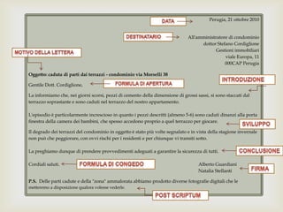 Perugia, 21 ottobre 2010All'amministratore di condominiodottor Stefano CordiglioneGestioni immobiliariviale Europa, 11000CAP PerugiaOggetto: caduta di parti dai terrazzi - condominio via Morselli 38Gentile Dott. Cordiglione, La informiamo che, nei giorni scorsi, pezzi di cemento della dimensione di grossi sassi, si sono staccati dal terrazzo soprastante e sono caduti nel terrazzo del nostro appartamento. L'episodio è particolarmente increscioso in quanto i pezzi descritti (almeno 5-6) sono caduti dinanzi alla porta finestra della camera dei bambini, che spesso accedono proprio a quel terrazzo per giocare. Il degrado dei terrazzi del condominio in oggetto è stato più volte segnalato e in vista della stagione invernale non può che peggiorare, con ovvi rischi per i residenti e per chiunque vi transiti sotto.La preghiamo dunque di prendere provvedimenti adeguati a garantire la sicurezza di tutti.Cordiali saluti.					Alberto Guardiani						Natalia StellantiP.S. Delle parti cadute e della "zona" ammalorata abbiamo prodotto diverse fotografie digitali che le metteremo a disposizione qualora volesse vederle.  datadestinatarioMotivo dellaletteraintroduzioneFormula di aperturaSviluppoconclusioneFormula di congedofirmaPost scriptum