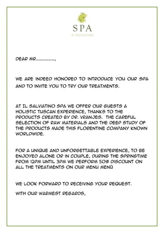 Dear Mr………………,




We are indeed honored to introduce you our SPA
and to invite you to try our treatments.




At Il Salviatino Spa we offer our guests a
holistic Tuscan experience, thanks to the
products created by Dr. Vranjes. The careful
selection of raw materials and the deep study of
the products made this Florentine company known
worldwide.



For a unique and unforgettable experience, to be
enjoyed alone or in couple, during the Springtime
from 12pm until 3pm we perform 50% discount on
all the Treatments on our menu Menù



We look forward to receiving your request.

With our warmest regards,
 