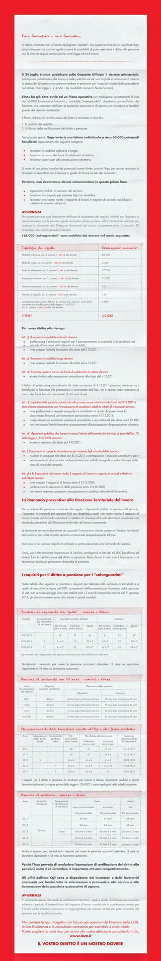 Cara lavoratrice e caro lavoratore,

  vi hanno chiamato con un brutto neologismo “esodati”, ma questo termine ha un signiﬁcato ben
  più positivo per voi, poiché signiﬁca avere la possibilità di poter esercitare il diritto alla pensione
  con le vecchie regole pensionistiche, ante legge Monti-Fornero.




  Il 24 luglio è stato pubblicato sulla Gazzetta Ufﬁciale il decreto ministeriale,
  predisposto dal Ministero del lavoro e delle politiche sociali, con il quale si deﬁniscono i criteri e
  la platea dei lavoratori che potranno andare in pensione con i requisiti richiesti dalla precedente
  normativa, ante legge n. 214/2011 (la cosiddetta manovra Monti-Fornero).


  L'Inps ha già dato avvio ad un Piano operativo per predisporre correttamente la lista
  dei 65.000 lavoratori e lavoratrici, cosiddetti “salvaguardati”, chiedendo anche l'aiuto dei
  Patronati, che potranno veriﬁcare la posizione assicurativa di ognuno per accedere ai beneﬁci
  previsti dal decreto ministeriale.

  Il Piano dell'Inps di certiﬁcazione del diritto è articolato in due fasi:

  1. la veriﬁca dei requisiti;
  2. il rilascio della certiﬁcazione del diritto a pensione.


  Nei prossimi giorni, l'Inps invierà una lettera individuale a circa 60.000 potenziali
  beneﬁciari appartenenti alle seguenti categorie:


           lavoratori in mobilità ordinaria e lunga;
           lavoratori a carico dei fondi di solidarietà di settore;
           lavoratori autorizzati alla prosecuzione volontaria.


  Si tratta di una prima tranche dei potenziali aventi diritto, poiché l'Inps per alcune tipologie di
  lavoratori e lavoratrici non è ancora in grado di fornire la lista dei nominativi.


  Pertanto, non riceveranno alcuna comunicazione in questa prima fase:


           dipendenti pubblici in esonero dal servizio;
           lavoratori in congedo per assistere ﬁgli con disabilità;
           lavoratori che hanno risolto il rapporto di lavoro in ragione di accordi individuali o
           collettivi di incentivo all’esodo.


  AVVERTENZA
  Per queste persone sarà importante veriﬁcare la sussistenza dei requisiti richiesti per l'accesso al
  pensionamento con le vecchie regole recandosi presso qualsiasi ufﬁcio territoriale dell'Inca per
  inoltrare la domanda alla Direzione Territoriale del Lavoro competente entro il prossimo 20
  novembre, così come prevede il decreto.
  I 65.000 “salvaguardati” sono suddivisi dal decreto nel modo seguente:



  Tipologia dei soggetti                                                                         Contingente numerico
  Mobilità ordinaria, art. 2, comma 1, lett. a) del decreto                                      25.590


  Mobilità lunga, art. 2, comma 1, lett. b) del decreto                                          3.460


  Fondi di solidarietà, art. 2, comma 1, lett. c) del decreto                                    17.710


  Prosecutori volontari, art. 2, comma 1, lett. d) del decreto                                   10.250


  Lavoratori esonerati, art. 2, comma 1, lett. e) del decreto                                    950


  Genitori di disabili, art. 2, comma 1, lett. f) del decreto                                    150


  Lavoratori cessati ai sensi dell’art. 6, comma 2-ter, del dl n. 216/2011,                      6.890
  convertito con modiﬁcazioni dalla legge n. 14/2012,
  art. 2, comma 1, lett. g) ed h) del decreto


  TOTALE                                                                                         65.000


  Per avere diritto alla deroga:


  lett. a) I lavoratori in mobilità ordinaria devono:
           perfezionare i previgenti requisiti per il pensionamento di anzianità o di vecchiaia nel
           periodo di fruizione dell’indennità di mobilità;
           aver cessato l’attività lavorativa alla data del 4.12.2011.


  lett. b) I lavoratori in mobilità lunga devono :
           aver cessato l'attività lavorativa alla data del 4.12.2011.


  lett. c) I lavoratori posti a carico dei fondi di solidarietà di settore devono:
           essere titolari della prestazione straordinaria alla data del 4.12.2011.


  I titolari di prestazione straordinaria da data successiva al 4.12.2011 potranno rientrare tra i
  beneﬁciari se l’accesso alla prestazione è autorizzato dall’Inps, ma in questo caso resteranno a
  carico dei fondi ﬁno al compimento di 62 anni di età.

  lett. d) La platea delle persone autorizzate alla prosecuzione volontaria alla data del 4.12.2011 è
  stata ridotta drasticamente con l’introduzione di condizioni selettive; infatti gli interessati devono:
           aver perfezionato i requisiti anagraﬁci e contributivi in modo da poter avere la
           decorrenza (ﬁnestra) del trattamento pensionistico entro il 5.12.2013;
           avere almeno un contributo volontario accreditato o accreditabile alla data del 6.12.2011;
           non aver ripreso l’attività lavorativa successivamente all’autorizzazione alla prosecuzione volontaria.


  lett. e) I dipendenti pubblici, che hanno in corso l’istituto dell’esonero dal servizio ai sensi dell’art. 72
  della legge n. 133/2008, devono:
           essere in esonero alla data del 4.12.2011.


  lett. f) I lavoratori in congedo straordinario per assistere ﬁgli con disabilità devono:
           risultare in congedo alla data del 31.10.2011 e perfezionare il requisito contributivo per il
           pensionamento di anzianità, indipendentemente dall’età anagraﬁca, entro 24 mesi dalla
           data di inizio del congedo.


  lett. g) e h) I lavoratori che hanno risolto il rapporto di lavoro in ragione di accordi collettivi o
  individuali devono:
           aver cessato il rapporto di lavoro entro il 31.12.2011;
           perfezionare la decorrenza della pensione entro il 5.12.2013;
           non avere nessuna successiva rioccupazione in qualsiasi altra attività lavorativa.


  La domanda preventiva alla Direzione Territoriale del lavoro

  Per accedere alla pensione con le vecchie regole, i dipendenti pubblici in esonero dal servizio,
  i lavoratori in congedo per assistere ﬁgli con disabilità e quelli che hanno risolto il rapporto di
  lavoro in base ad accordi individuali o collettivi di incentivo all’esodo dovranno presentare una
  domanda preventiva alla Direzione territoriale del lavoro competente.

  Le domande verranno esaminate da apposite Commissioni istituite presso le Direzioni territoriali
  del Lavoro e una volta accolte verranno comunicate tempestivamente all’Inps.


  Nel caso in cui venisse respinta la richiesta si potrà presentare una domanda di riesame.


  L'Inps, una volta terminata l'operazione di veriﬁca, predisporrà la lista dei 65.000 beneﬁciari ed
  invierà loro la certiﬁcazione del diritto a pensione. Resta fermo il fatto che il lavoratore o la
  lavoratrice dovrà poi presentare domanda di pensione.



  I requisiti per il diritto a pensione per i “salvaguardati”

  Nelle tabelle che seguono si riportano i requisiti per l’accesso alla pensione di anzianità e a
  quella di vecchiaia in vigore nel 2011, comprensivi dell’incremento per l’aumento della speranza
  di vita, per la quale ad oggi sono stati stabiliti solo i 3 mesi di incremento previsti dal 1° gennaio
  2013; gli ulteriori aumenti sono solo stimati e quindi variabili.




 Pensioni di anzianità con “quota” - uomini e donne
  Periodo         Incremento età               Dipendenti privati e pubblici                                  Autonomi
                   per aspettativa
                    di vita (mesi)
                                          Età minima    Contributi              Quota        Età minima    Contributi              Quota
                                         (anni e mesi) minimi (anni)                        (anni e mesi) minimi (anni)

 2011-2012                --                  60                 35                 96             61              35                   97

 2013-2015                3                  61 e 3               35            97 e 3           62 e 3            35              98 e 3

 2016-2018               4*                  61 e 7*             35            97 e 7*           62 e 7*           35             98 e 7*


 *gli incrementi per l’adeguamento alla speranza di vita non sono valori deﬁnitivi ma delle stime



  Perfezionati i requisiti, per avere la pensione occorrerà attendere 12 mesi se lavoratore
  dipendente o 18 mesi se lavoratore autonomo.


 Pensioni di anzianità con 40 anni - uomini e donne
     Anno                  Requisito                                           Decorrenza della pensione
di maturazione       anzianità contributiva
 del requisito
                                                                       Dipendenti                                Autonomi

    2011                       40 anni                   12 mesi dopo maturazione 40 anni          18 mesi dopo maturazione 40 anni

    2012                       40 anni                   13 mesi dopo maturazione 40 anni          19 mesi dopo maturazione 40 anni

    2013                       40 anni                   14 mesi dopo maturazione 40 anni          20 mesi dopo maturazione 40 anni

  Dal 2014                     40 anni                   15 mesi dopo maturazione 40 anni          21 mesi dopo maturazione 40 anni




 Età pensionabile delle lavoratrici iscritte all’Ago e alle forme sostitutive
   Anno       Adeguamento        Innalzamento              Età                Età effettiva alla decorrenza                  Maturano
              attesa di vita       graduale            pensionabile                                                     età pensionabile
                  (mesi)             (mesi)            (anni e mesi)         Dipendenti            Autonome               le nate entro il
                                                                            (anni e mesi)        (anni e mesi)

   2011              -                   -                  60                     61              61 e 6                 31.12.1951

   2012              -                   -                  60                     61              61 e 6                 31.12.1952

   2013              3                   -                60 e 3               61 e 3               61 e 9                30.09.1953

   2014              -                   1                60 e 4               61 e 4              61 e 10                31.08.1954

   2015              -                   2                60 e 6               61 e 6                   62                30.06.1955



  I requisiti per il diritto a pensione di vecchiaia per uomini e donne, dipendenti pubblici e privati
  lavoratori autonomi, in vigore prima della legge n. 214/201 sono riepilogati nella tabella seguente.
                                                             1,


 Pensioni di vecchiaia - uomini e donne
  Anno            Anzianità              Adeguamento                                     Donne                                Uomini
                 contributiva            alla speranza
                                         di vita (mesi)          Ago e Fondi sostitutivi          ex Inpdap                     Tutti

                                                                   Età pensionabile          Età pensionabile            Età pensionabile

  2011                                           -                       60 anni                   61 anni                    65 anni

  2012                                           -                       60 anni                   65 anni                    65 anni

  2013             20 anni                    3 mesi               60 anni e 3 mesi          65 anni e 3 mesi            65 anni e 3 mesi

  2014                                           -                 60 anni e 4 mesi          65 anni e 3 mesi            65 anni e 3 mesi

  2015                                           -                 60 anni e 6 mesi          65 anni e 3 mesi            65 anni e 3 mesi


  Anche in questo caso, perfezionati i requisiti, per avere la pensione occorrerà attendere 12 mesi se
  lavoratore dipendente o 18 mesi se lavoratore autonomo.


  Poiché l'Inps prevede di concludere l'operazione di certiﬁcazione del diritto alla
  pensione entro il 21 settembre, è importante attivarsi tempestivamente.


  Gli ufﬁci dell'Inca Cgil sono a disposizione dei lavoratori e delle lavoratrici
  interessati per fornire tutte le informazioni e provvedere alla veriﬁca e alla
  sistemazione della posizione assicurativa di ognuno.


  AVVERTENZA
  E' importante sapere che anche la contribuzione ﬁgurativa, quale è quella riconosciuta per il servizio
  militare e il periodo di maternità fuori dal rapporto di lavoro, nonché tutta la contribuzione versata per
  il lavoro svolto all'estero, concorrono al raggiungimento dei requisiti richiesti per poter accedere alla
  pensione con la vecchia normativa.


  Non perdete tempo, rivolgetevi con ﬁducia agli operatori del Patronato della CGIL.
  Avrete l'assistenza e la consulenza necessaria per esercitare il vostro diritto.
  Potete scegliere la sede Inca più vicina alla vostra abitazione consultando il sito:
                                    www.inca.it

                   IL VOSTRO DIRITTO È UN NOSTRO DOVERE
 