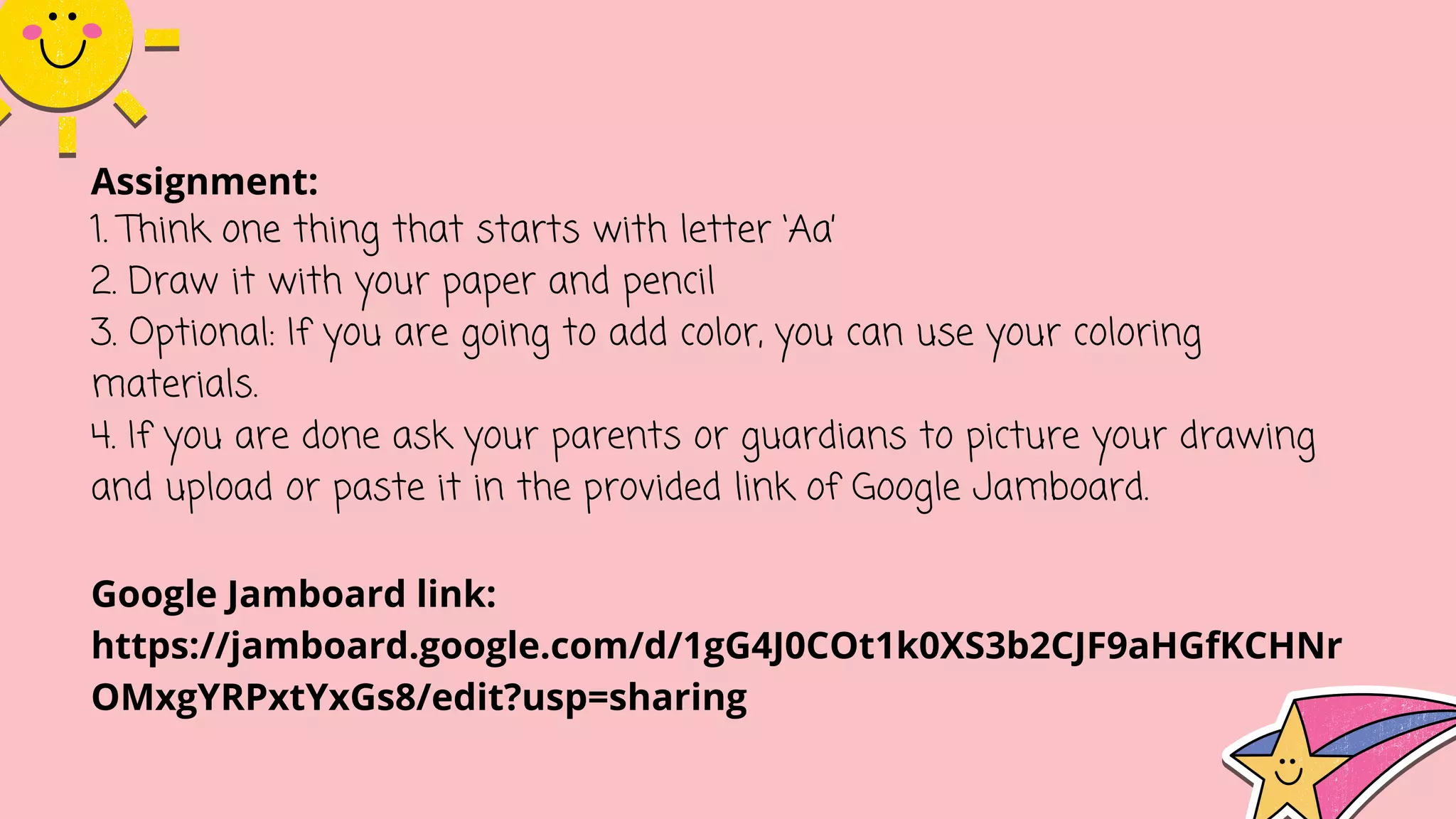 Assignment:
1. Think one thing that starts with letter ‘Aa’
2. Draw it with your paper and pencil
3. Optional: If you are going to add color, you can use your coloring
materials.
4. If you are done ask your parents or guardians to picture your drawing
and upload or paste it in the provided link of Google Jamboard.
Google Jamboard link:
https://jamboard.google.com/d/1gG4J0COt1k0XS3b2CJF9aHGfKCHNr
OMxgYRPxtYxGs8/edit?usp=sharing