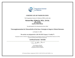 CERTIFICATE OF PARTICIPATION
                                 The Postgraduate Institute for Medicine (PIM) certifies that

                                   Richard May, B.Med.Sc. M.Sc., D.H.Sc.
                                                           VBL - Canada
                                                         435 Phillip Street
                                                     Waterloo, Ontario N2J3Z9

                                        has participated in the educational activity titled

Viscosupplementation for Osteoarthritis of the Knee: Strategies to Improve Patient Outcomes
                                                        on October 21, 2008 .

                      The activity was designated for 1.00 AMA PRA Category 1 Credit(s)™.
       Postgraduate Institute for Medicine (PIM) is accredited by the Accreditation Council for Continuing Medical Education (ACCME)
                                             to provide continuing medical education for physicians.

                                               Certificate Number: 15414320



                                                        Trace Hutchison, PharmD
                                                      Director of Medical Education
                                                    Postgraduate Institute for Medicine




                           367 Inverness Parkway | Englewood, CO 80112 | (303) 799-1930 | (303) 790-4876 – Fax
 