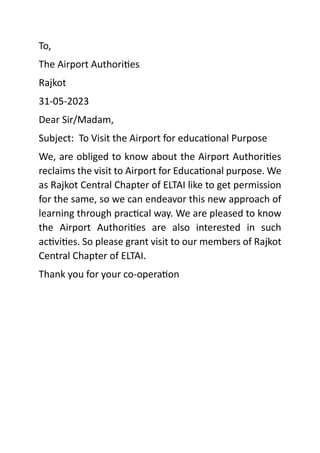 To,
The Airport Authorities
Rajkot
31-05-2023
Dear Sir/Madam,
Subject: To Visit the Airport for educational Purpose
We, are obliged to know about the Airport Authorities
reclaims the visit to Airport for Educational purpose. We
as Rajkot Central Chapter of ELTAI like to get permission
for the same, so we can endeavor this new approach of
learning through practical way. We are pleased to know
the Airport Authorities are also interested in such
activities. So please grant visit to our members of Rajkot
Central Chapter of ELTAI.
Thank you for your co-operation
 