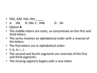 • FAG, GAF, HAI, IAH, ____
• A. JAK B. HAL C. HAK D. JAI
• Option A
• The middle letters are static, so concentrate on the first and
third letters.
• The series involves an alphabetical order with a reversal of
the letters.
• The first letters are in alphabetical order:
• F, G, H, I , J.
• The second and fourth segments are reversals of the first
and third segments.
• The missing segment begins with a new letter.
 