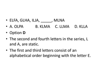 • ELFA, GLHA, ILJA, _____, MLNA
• A. OLPA B. KLMA C. LLMA D. KLLA
• Option D
• The second and fourth letters in the series, L
and A, are static.
• The first and third letters consist of an
alphabetical order beginning with the letter E.
 