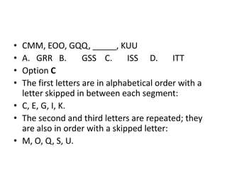 • CMM, EOO, GQQ, _____, KUU
• A. GRR B. GSS C. ISS D. ITT
• Option C
• The first letters are in alphabetical order with a
letter skipped in between each segment:
• C, E, G, I, K.
• The second and third letters are repeated; they
are also in order with a skipped letter:
• M, O, Q, S, U.
 