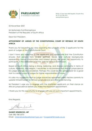 25 November 2021
Mr Matamela Cyril Ramaphosa
President of the Republic of South Africa
Dear Hon President,
APPOINTMENT OF JUDGES OF THE CONSTITUTIONAL COURT OF REPUBLIC OF SOUTH
AFRICA
Thank you for requesting my view regarding the suitability of the 2 applicants for the
posts of Judges of the Constitutional Court.
I don’t have any objection to the applicants and appreciate that the Constitution
ensures that persons from diverse political, social, and cultural backgrounds
representing various communities and interest groups are given the opportunity to
participate in the deliberations of the Judicial Service Commission.
Based on South Africa being a strong, believing, and diverse community in terms of
culture, traditions, and religion, I would like to recommend that African jurisprudence
for judges strongly be considered. Perhaps this could be the springboard for a good
start to create a pool of judges for higher responsibilities in future.
It is also my suggestion that no judge should be appointed unless he/she commits to
update himself/herself on African jurisprudence and African sentencing.
Mr President I urge you to engage with the shortlisted applicants on their stance on
African jurisprudence before you make this important appointment.
I thank you for this opportunity to engage with you on such important appointments.
Kind Regards,
GANIEF HENDRICKS, MP
Cell: 082 780 2573
Email: mhendricks@parliament.gov.za / mwganief@mweb.co.za
 