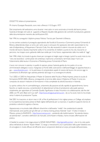   	
   	
   	
  
	
  
	
   	
  	
  
	
  	
  	
  	
  	
  	
  	
  	
  	
  	
  	
  	
  	
  	
  	
  	
  	
  	
  	
  	
  	
  	
  	
  	
  	
  	
  	
  	
  	
  	
  	
  	
  	
  	
  	
  	
  	
  	
  	
  	
  	
  	
  	
  	
  	
  	
  	
  	
  	
  	
  	
  	
  	
  	
  	
  	
  	
  	
  	
  	
  	
  	
  	
  	
  	
  	
  	
  	
  	
  	
  	
  	
  	
  	
  	
  	
  	
  	
  	
  	
  	
  	
  	
  	
  	
  	
  	
  	
  	
  	
  	
  	
  	
  	
  	
  	
  	
  	
  	
  	
  	
  	
  	
  	
  	
  	
  	
  	
  	
  	
  	
  	
  	
  	
  	
  	
  	
  	
  	
  	
  	
  	
  	
  	
  	
  	
  	
  	
  	
  	
  	
  	
  	
  	
  	
  	
  	
  	
  	
  	
  	
  	
  	
  	
  	
  	
  	
  	
  	
  	
   	
  
	
  
OGGETTO: lettera di presentazione.
Mi chiamo Giuseppe Ravazzolo, sono nato a Brescia il 10 Giugno 1977.
Dal compimento del sedicesimo anno durante i mesi estivi mi sono avvicinato al mondo del lavoro presso
l’azienda di famiglia nel ruolo di supporto al Reparto Qualità nella gestione dei controlli di produzione, gestione
della documentazione inerente alla certificazione ISO.
Nel 1996 ho conseguito il diploma presso l’Istituto Tecnico per Geometri di Brescia.
La mia carriera scolastica è proseguita approdando alla Facoltà di Economia e Commercio presso l’Università di
Brescia, abbandonata dopo un anno, per varie cause e concause che spaziavano dal voler assecondare la mia
sete d’indipendenza, al frequentare il Servizio Civile, fino alla necessità di volermi misurare da subito con il
mondo del lavoro; Questa importante scelta mi ha consentito di mettere a punto la mia vita, tracciarne un
percorso, mai troppo ovvio, gettando delle basi solide per il mio futuro, rappresentato dalla mia realtà di “oggi”.
Nel 1998, infatti, ho trovato la giusta chiave per coniugare al meglio sogni e bisogni, quindi ha avuto inizio la mia
“vera vita lavorativa”, continuando nel contempo, il percorso universitario, terminato dopo 4 anni con
l’ottenimento della laurea in Economia e Marketing presso l’Università di Miami.
L’avvio non comune in azienda, in qualità di operaio, presso l’azienda gestita da mio padre, di cui era
amministratore delegato e socio, impegnata sul fronte della costruzione e dell’assemblaggio di apparecchiature a
gas – www.fiorentini.com - mi ha permesso di comprendere aspetti di visione del lavoro che ancora oggi mi
consentono di affrontare ogni azienda partendo dal luogo in cui avvengono le attività.
Tra il 2002 e il 2003 ho frequentato il Master di Gestione della Piccola e Media Impresa, presso la scuola di
formazione ISFOR 2000 a Brescia, conseguendo al termine dello stesso il Diploma di Master; Il corso era
composto da sessioni mattutine di formazione in Aula completate da attività lavorativa in Azienda.
Lo spirito volitivo che mi contraddistingue, unitamente alla passione ed alla rapidità di apprendimento, hanno
favorito un rapido excursus, consentendomi di abbandonare la linea di produzione sulla quale operavo
inizialmente, per approdare al Controllo Qualità. Significativo è stato l’incontro e la collaborazione, alla fine del
2000, con Mr. John Black ed il suo staff - http://www.shingijutsuamerica.com , da cui ha avuto inizio la mia strada
verso il sistema di produzione Toyota.
Nel 2001 ho trascorso un alcuni mesi in UK, al fine di perfezionare il mio inglese presso un College, ed ampliare
la mia esperienza lavorativa presso la filiale inglese dell’azienda per cui lavoravo, in qualità di supporto tecnico di
prodotto e attività di Logistica e Service.
Appassionato e incuriosito dalle differenti dinamiche e dall’assetto “snello” che caratterizza le aziende
internazionali, sono partito per gli USA per un intenso training presso Aziende “Lean”. Il tutto è iniziato in
Messico, presso la INVENSYS - http://www.invensys.com - assistendo alla trasformazione “da azienda classica
ad azienda lean”, concetti e definizioni da manuale, come Kaizen e Kaikaku, hanno trovato affermazione nel
pratico.
A Seattle ho avviato il mio stage presso la GENIE INDUSTRIES - http://genielift.com/en/ , che mi ha visto parte
attiva nell’attività di diverse “Kaizen Week”. Ci tengo a menzionarne una in particolare nella quale l’obiettivo era
di convogliare in modo efficace ed efficiente alcuni componenti destinati al corpo principale dell’automezzo,
 
