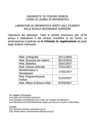 UNIVERSITA’ CA’ FOSCARI VENEZIA
CORSO DI LAUREA IN INFORMATICA
LABORATORI DI INFORMATICA APERTI AGLI STUDENTI
DELLE SCUOLE SECONDARIE SUPERIORI
Calendario dei laboratori. Tutte le attività inizieranno alle 14:30
presso il Laboratorio 5 del campus scientifico di via Torino. La
partecipazione è gratuita ma è richiesta la registrazione da parte
degli studenti interessati.
Mod. Crittografia 25/11/2016
Mod. Sicurezza dei sistemi 02/12/2016
Mod. Statistica 20/01/2017
Mod. Visione artificiale 27/01/2017
Bioinformatica e
Simulazione
17/02/2017
Mod. Programmazione
Python
31/03/2017
Mod. Motori di Ricerca Web 07/04/2017
	
Per maggiori informazioni:
www.dais.unive.it/orienta (iscrizioni)
www.facebook.com/laboratoriunive (video ed immagini dei laboratori)
www.facebook.com/informaticafoscari (pagina del Corso di Laurea in Informatica)
Contatti:
Prof. Salvatore Orlando (orlando@unive.it)
Dott. Andrea Marin (orientamento.inf@dais.unive.it)
 