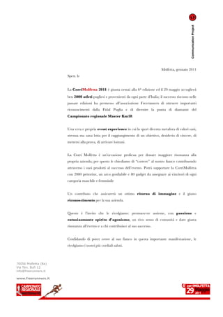 Communication Project
                                                                                      Molfetta, gennaio 2011
                      Spett. le


                      La CorriMolfetta 2011 è giunta ormai alla 6a edizione ed il 29 maggio accoglierà
                      ben 2000 atleti pugliesi e provenienti da ogni parte d’Italia; il successo riscosso nelle
                      passate edizioni ha permesso all’associazione Freerunners di ottenere importanti
                      riconoscimenti dalla Fidal Puglia e di divenire la punta di diamante del
                      Campionato regionale Master Km10.


                      Una vera e propria event experience in cui lo sport diventa metafora di valori sani,
                      strenua ma sana lotta per il raggiungimento di un obiettivo, desiderio di vincere, di
                      mettersi alla prova, di arrivare lontani.


                      La Corri Molfetta è un’occasione proficua per donare maggiore risonanza alla
                      propria azienda; per questo le chiediamo di “correre” al nostro fianco contribuendo
                      attraverso i suoi prodotti al successo dell’evento. Potrà supportare la CorriMolfetta
                      con 2000 pettorine, un arco gonfiabile e 80 gadget da assegnare ai vincitori di ogni
                      categoria maschile e femminile


                      Un contributo che assicurerà un ottimo ritorno di immagine e il giusto
                      riconoscimento per la sua azienda.


                      Questo è l’invito che le rivolgiamo: promuovere assieme, con passione e
                      entusiasmante spirito d’agonismo, un vivo senso di comunità e dare giusta
                      risonanza all’evento e a chi contribuisce al suo successo.


                      Confidando di poter correre al suo fianco in questa importante manifestazione, le
                      rivolgiamo i nostri più cordiali saluti.



70056 Molfetta (Ba)
Via Ten. Bufi 12
info@freerunners.it

www.freerunners.it
 