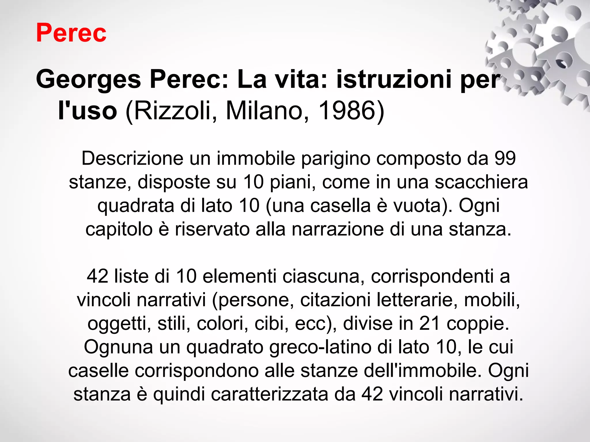 Perec
Georges Perec: La vita: istruzioni per
 l'uso (Rizzoli, Milano, 1986)
   Descrizione un immobile parigino composto da 99
  stanze, disposte su 10 piani, come in una scacchiera
     quadrata di lato 10 (una casella è vuota). Ogni
    capitolo è riservato alla narrazione di una stanza.

     42 liste di 10 elementi ciascuna, corrispondenti a
   vincoli narrativi (persone, citazioni letterarie, mobili,
     oggetti, stili, colori, cibi, ecc), divise in 21 coppie.
    Ognuna un quadrato greco-latino di lato 10, le cui
  caselle corrispondono alle stanze dell'immobile. Ogni
   stanza è quindi caratterizzata da 42 vincoli narrativi.
 