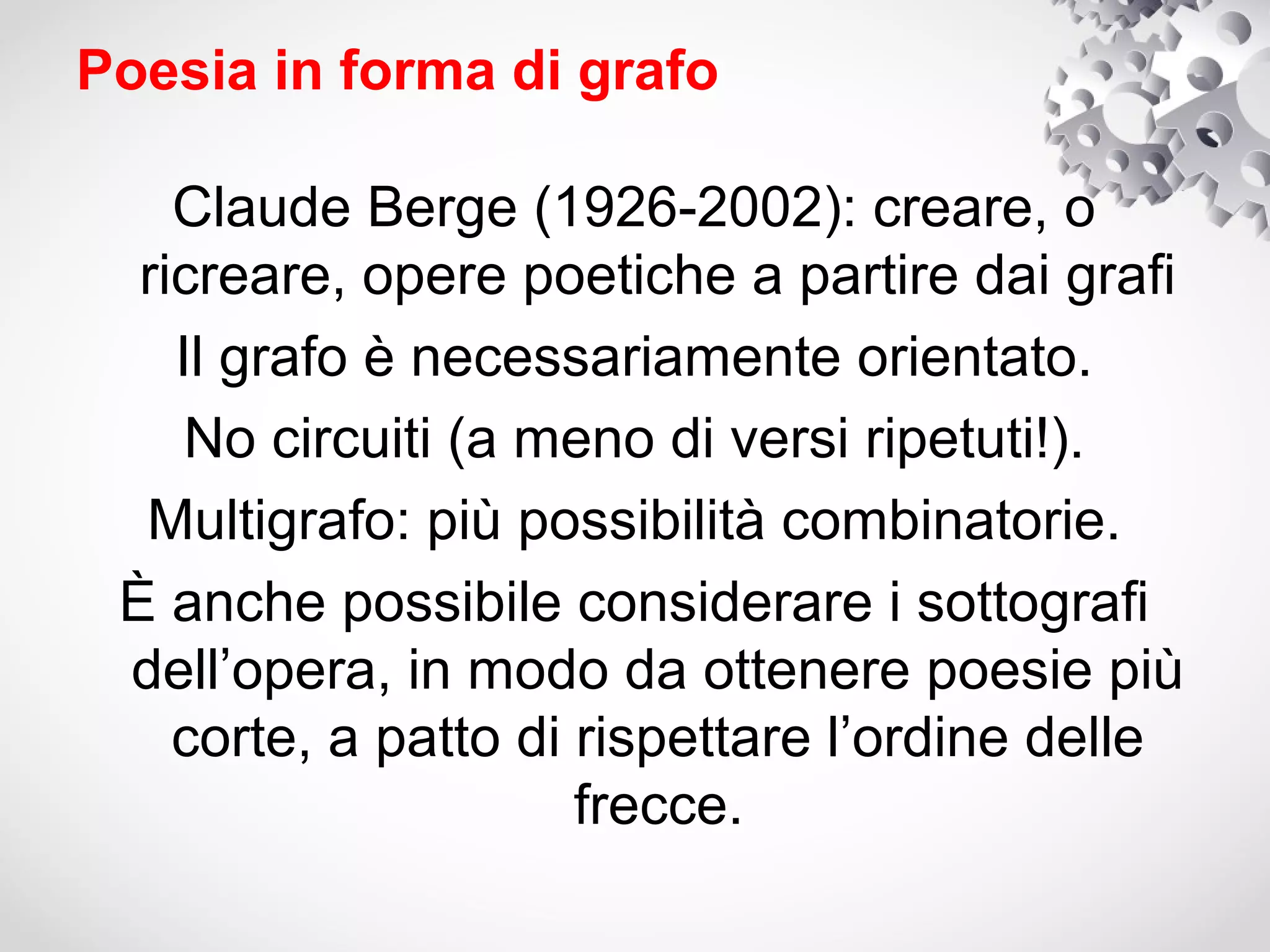 Poesia in forma di grafo

    Claude Berge (1926-2002): creare, o
  ricreare, opere poetiche a partire dai grafi
    Il grafo è necessariamente orientato.
     No circuiti (a meno di versi ripetuti!).
  Multigrafo: più possibilità combinatorie.
 È anche possibile considerare i sottografi
 dell’opera, in modo da ottenere poesie più
    corte, a patto di rispettare l’ordine delle
                      frecce.
 