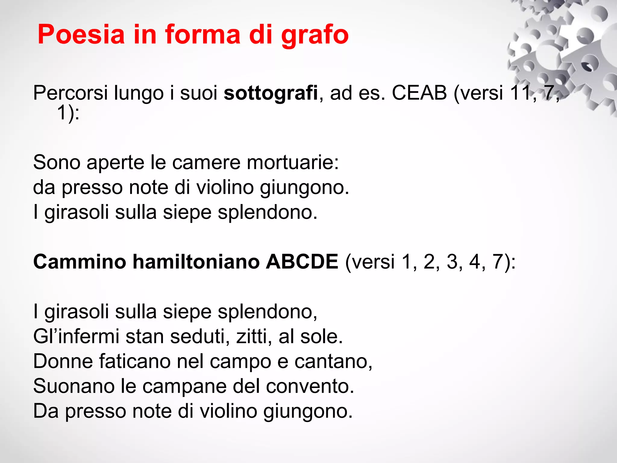 Poesia in forma di grafo

Percorsi lungo i suoi sottografi, ad es. CEAB (versi 11, 7,
  1):

Sono aperte le camere mortuarie:
da presso note di violino giungono.
I girasoli sulla siepe splendono.

Cammino hamiltoniano ABCDE (versi 1, 2, 3, 4, 7):

I girasoli sulla siepe splendono,
Gl’infermi stan seduti, zitti, al sole.
Donne faticano nel campo e cantano,
Suonano le campane del convento.
Da presso note di violino giungono.
 
