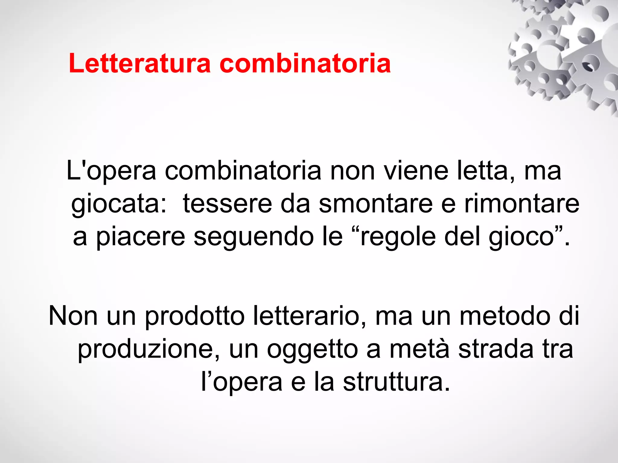 Letteratura combinatoria


 L'opera combinatoria non viene letta, ma
 giocata: tessere da smontare e rimontare
 a piacere seguendo le “regole del gioco”.

Non un prodotto letterario, ma un metodo di
  produzione, un oggetto a metà strada tra
           l’opera e la struttura.
 