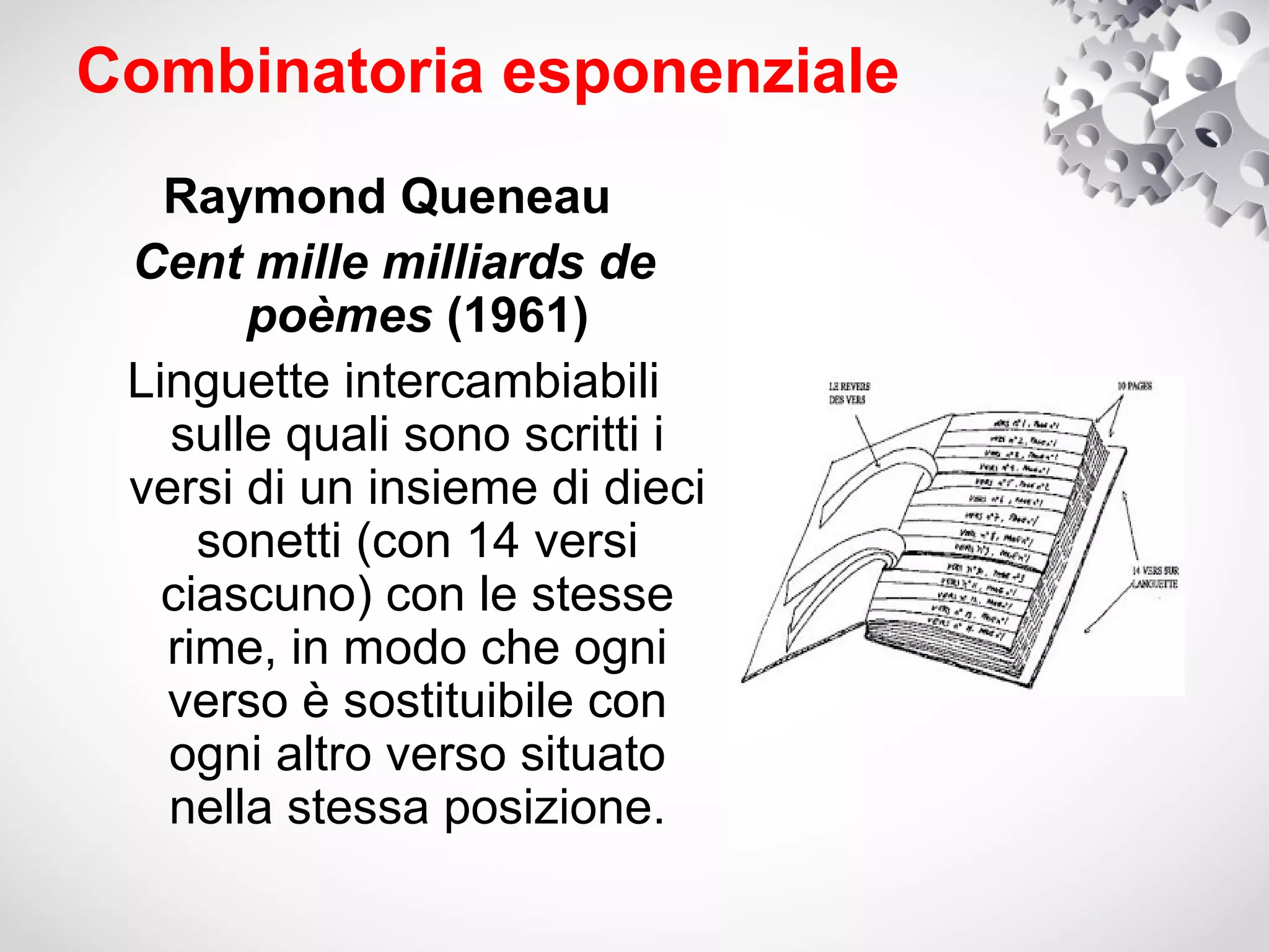 Combinatoria esponenziale
   Raymond Queneau
 Cent mille milliards de
       poèmes (1961)
 Linguette intercambiabili
   sulle quali sono scritti i
 versi di un insieme di dieci
     sonetti (con 14 versi
   ciascuno) con le stesse
   rime, in modo che ogni
   verso è sostituibile con
   ogni altro verso situato
   nella stessa posizione.
 