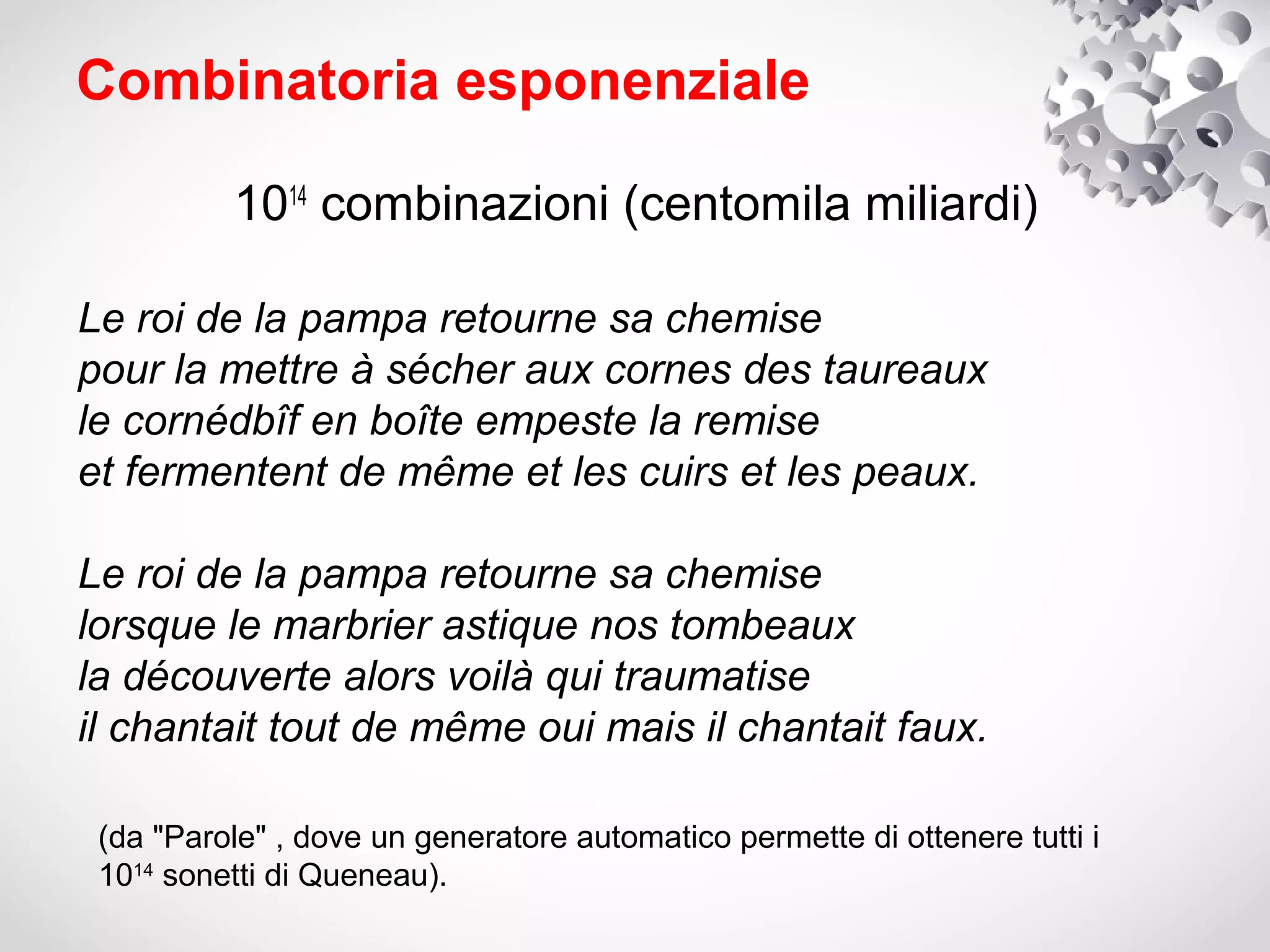 Combinatoria esponenziale

          1014 combinazioni (centomila miliardi)

Le roi de la pampa retourne sa chemise
pour la mettre à sécher aux cornes des taureaux
le cornédbîf en boîte empeste la remise
et fermentent de même et les cuirs et les peaux.

Le roi de la pampa retourne sa chemise
lorsque le marbrier astique nos tombeaux
la découverte alors voilà qui traumatise
il chantait tout de même oui mais il chantait faux.

 (da "Parole" , dove un generatore automatico permette di ottenere tutti i
 1014 sonetti di Queneau).
 