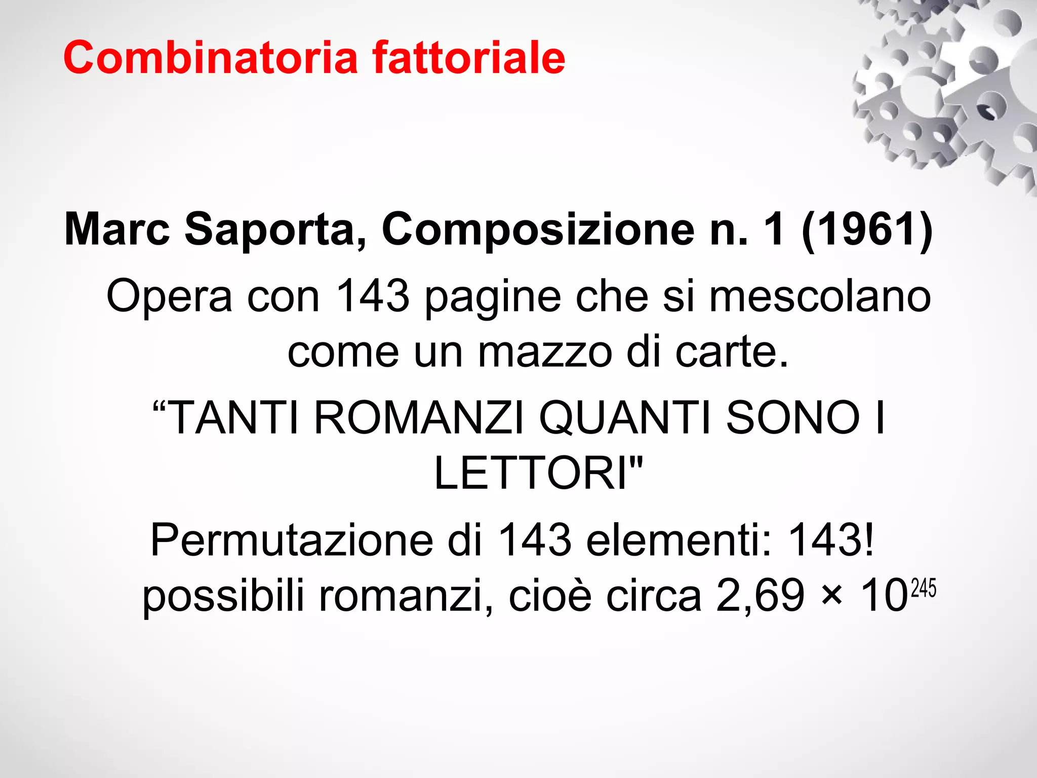 Combinatoria fattoriale


Marc Saporta, Composizione n. 1 (1961)
 Opera con 143 pagine che si mescolano
          come un mazzo di carte.
   “TANTI ROMANZI QUANTI SONO I
                 LETTORI"
   Permutazione di 143 elementi: 143!
   possibili romanzi, cioè circa 2,69 × 10 245
 