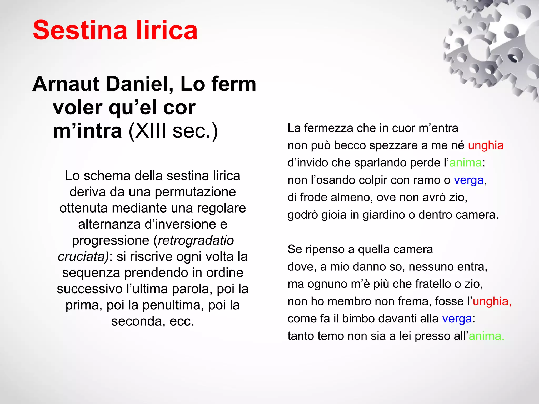 Sestina lirica
Arnaut Daniel, Lo ferm
  voler qu’el cor
  m’intra (XIII sec.)                    La fermezza che in cuor m’entra
                                         non può becco spezzare a me né unghia
                                         d’invido che sparlando perde l’anima:
   Lo schema della sestina lirica        non l’osando colpir con ramo o verga,
    deriva da una permutazione           di frode almeno, ove non avrò zio,
  ottenuta mediante una regolare         godrò gioia in giardino o dentro camera.
      alternanza d’inversione e
    progressione (retrogradatio
                                         Se ripenso a quella camera
  cruciata): si riscrive ogni volta la
                                         dove, a mio danno so, nessuno entra,
   sequenza prendendo in ordine
  successivo l’ultima parola, poi la     ma ognuno m’è più che fratello o zio,
   prima, poi la penultima, poi la       non ho membro non frema, fosse l’unghia,
            seconda, ecc.                come fa il bimbo davanti alla verga:
                                         tanto temo non sia a lei presso all’anima.
 
