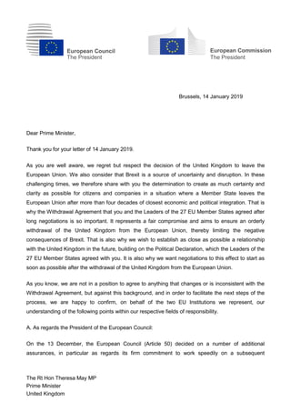 European Council
The President
European Commission
The President
The Rt Hon Theresa May MP
Prime Minister
United Kingdom
Brussels, 14 January 2019
Dear Prime Minister,
Thank you for your letter of 14 January 2019.
As you are well aware, we regret but respect the decision of the United Kingdom to leave the
European Union. We also consider that Brexit is a source of uncertainty and disruption. In these
challenging times, we therefore share with you the determination to create as much certainty and
clarity as possible for citizens and companies in a situation where a Member State leaves the
European Union after more than four decades of closest economic and political integration. That is
why the Withdrawal Agreement that you and the Leaders of the 27 EU Member States agreed after
long negotiations is so important. It represents a fair compromise and aims to ensure an orderly
withdrawal of the United Kingdom from the European Union, thereby limiting the negative
consequences of Brexit. That is also why we wish to establish as close as possible a relationship
with the United Kingdom in the future, building on the Political Declaration, which the Leaders of the
27 EU Member States agreed with you. It is also why we want negotiations to this effect to start as
soon as possible after the withdrawal of the United Kingdom from the European Union.
As you know, we are not in a position to agree to anything that changes or is inconsistent with the
Withdrawal Agreement, but against this background, and in order to facilitate the next steps of the
process, we are happy to confirm, on behalf of the two EU Institutions we represent, our
understanding of the following points within our respective fields of responsibility.
A. As regards the President of the European Council:
On the 13 December, the European Council (Article 50) decided on a number of additional
assurances, in particular as regards its firm commitment to work speedily on a subsequent
 