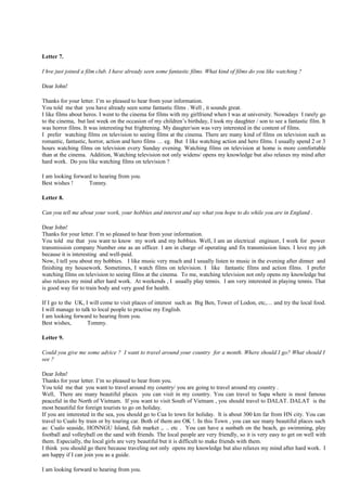 Letter 7.
I hve just joined a film club. I have already seen some fantastic films. What kind of films do you like watching ?
Dear John!
Thanks for your letter. I’m so pleased to hear from your information.
You told me that you have already seen some fantastic films . Well , it sounds great.
I like films about heros. I went to the cinema for films with my girlfriend when I was at university. Nowadays I rarely go
to the cinema, but last week on the occasion of my children’s birthday, I took my daughter / son to see a fantastic film. It
was horror films. It was interesting but frightening. My daugter/son was very interested in the content of films.
I prefer watching films on television to seeing films at the cinema. There are many kind of films on television such as
romantic, fantastic, horror, action and hero films … eg. But I like watching action and hero films. I usually spend 2 or 3
hours watching films on television every Sunday evening. Watching films on television at home is more comfortable
than at the cinema. Addition, Watching television not only widens/ opens my knowledge but also relaxes my mind after
hard work. Do you like watching films on television ?
I am looking forward to hearing from you.
Best wishes ! Tomny.
Letter 8.
Can you tell me about your work, your hobbies and interest and say what you hope to do while you are in England .
Dear John!
Thanks for your letter. I’m so pleased to hear from your information.
You told me that you want to know my work and my hobbies. Well, I am an electrical engineer, I work for power
transmission company Number one as an officer. I am in charge of operating and fix transmission lines. I love my job
because it is interesting and well-paid.
Now, I tell you about my hobbies. I like music very much and I usually listen to music in the evening after dinner and
finishing my housework. Sometimes, I watch films on television. I like fantastic films and action films. I prefer
watching films on television to seeing films at the cinema. To me, watching television not only opens my knowledge but
also relaxes my mind after hard work. At weekends , I usually play tennis. I am very interested in playing tennis. That
is good way for to train body and very good for health.
If I go to the UK, I will come to visit places of interest such as Big Ben, Tower of Lodon, etc,… and try the local food.
I will manage to talk to local people to practise my English.
I am looking forward to hearing from you.
Best wishes, Tommy.
Letter 9.
Could you give me some advice ? I want to travel around your country for a month. Where should I go? What should I
see ?
Dear John!
Thanks for your letter. I’m so pleased to hear from you.
You told me that you want to travel around my country/ you are going to travel around my country .
Well, There are many beautiful places you can visit in my country. You can travel to Sapa where is most famous
peaceful in the North of Vietnam. If you want to visit South of Vietnam , you should travel to DALAT. DALAT is the
most beautiful for foreign tourists to go on holiday.
If you are interested in the sea, you should go to Cua lo town for holiday. It is about 300 km far from HN city. You can
travel to Cualo by train or by touring car. Both of them are OK !. In this Town , you can see many beautiful places such
as: Cualo seaside, HONNGU Island, fish market ,. .. etc . You can have a sunbath on the beach, go swimming, play
football and volleyball on the sand with friends. The local people are very friendly, so it is very easy to get on well with
them. Especially, the local girls are very beautiful but it is difficult to make friends with them.
I think you should go there because traveling not only opens my knowledge but also relaxes my mind after hard work. I
am happy if I can join you as a guide.
I am looking forward to hearing from you.
 