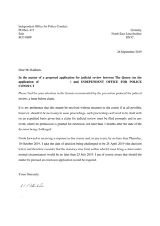 Independent Office for Police Conduct
PO Box 473
Sale
M33 0BW
Grimsby
North East Lincolnshire
DN32
26 September 2019
Dear Ms Badham,
In the matter of a proposed application for judicial review between The Queen (on the
application of ) and INDEPENDENT OFFICE FOR POLICE
CONDUCT
Please find for your attention in the format recommended by the pre-action protocol for judicial
review, a letter before claim.
It is my preference that this matter be resolved without recourse to the courts if at all possible,
however, should it be necessary to issue proceedings, such proceedings will need to be dealt with
on an expedited basis given that a claim for judicial review must be filed promptly and in any
event, where no permission is granted for extension, not later than 3 months after the date of the
decision being challenged.
I look forward to receiving a response in due course and, in any event, by no later than Thursday,
10 October 2019. I take the date of decision being challenged to be 25 April 2019 (the decision
letter) and therefore consider that the statutory time limit within which I must bring a claim under
normal circumstances would be no later than 25 July 2019. I am of course aware that should the
matter be pursued an extension application would be required.
Yours Sincerely
.
 