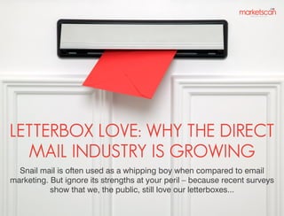LETTERBOX LOVE: WHY THE DIRECT
MAIL INDUSTRY IS GROWING
Snail mail is often used as a whipping boy when compared to email
marketing. But ignore its strengths at your peril – because recent surveys
show that we, the public, still love our letterboxes...

 