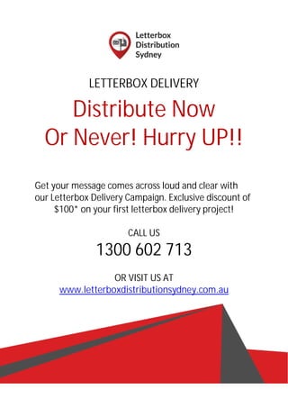 LETTERBOX DELIVERY
Distribute Now
Or Never! Hurry UP!!
Get your message comes across loud and clear with
our Letterbox Delivery Campaign. Exclusive discount of
$100* on your first letterbox delivery project!
CALL US
1300 602 713
OR VISIT US AT
www.letterboxdistributionsydney.com.au
 