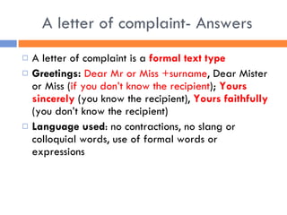 A letter of complaint- Answers A letter of complaint is a  formal text type Greetings:   Dear Mr or Miss +surname , Dear Mister or Miss ( if you don’t know the recipient );  Yours sincerely  (you know the recipient),  Yours faithfully  (you don’t know the recipient) Language used : no contractions, no slang or colloquial words, use of formal words or expressions  