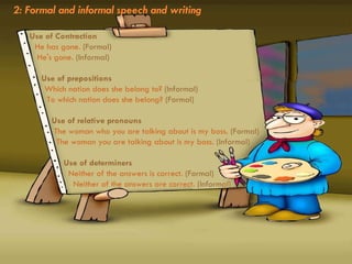 2: Formal and informal speech and writing Use of Contraction     He has gone.  (Formal)     He's gone.  (Informal)    Use of prepositions     Which nation does she belong to?  (Informal)     To which nation does she belong?  (Formal)    Use of relative pronouns     The woman who you are talking about is my boss.  (Formal)     The woman you are talking about is my boss.  (Informal)    Use of determiners     Neither of the answers is correct.  (Formal)     Neither of the answers are correct.  (Informal) 