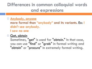 Differences in common colloquial words and expressions Anybody, anyone more formal than  “anybody“  and its variants.  Ex:  I didn't see anybody. I saw no one Get, obtain   Sometimes,  "get"  is used for  "obtain."  In that case, you can use  "find"  or  "grab"  in formal writing and  "obtain"  or  "procure"  in extremely formal writing.   