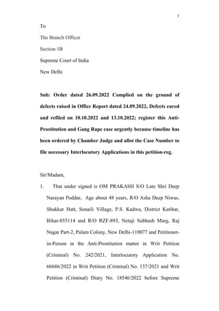 1
To
The Branch Officer
Section 1B
Supreme Court of India
New Delhi
Sub: Order dated 26.09.2022 Complied on the ground of
defects raised in Office Report dated 24.09.2022, Defects cured
and refiled on 10.10.2022 and 13.10.2022; register this Anti-
Prostitution and Gang Rape case urgently because timeline has
been ordered by Chamber Judge and allot the Case Number to
file necessary Interlocutory Applications in this petition-reg.
Sir/Madam,
1. That under signed is OM PRAKASH S/O Late Shri Deep
Narayan Poddar, Age about 48 years, R/O Asha Deep Niwas,
Shukkar Hatt, Sonaili Village, P.S. Kadwa, District Katihar,
Bihar-855114 and R/O RZF-893, Netaji Subhash Marg, Raj
Nagar Part-2, Palam Colony, New Delhi-110077 and Petitioner-
in-Person in the Anti-Prostitution matter in Writ Petition
(Criminal) No. 242/2021, Interlocutory Application No.
66686/2022 in Writ Petition (Criminal) No. 137/2021 and Writ
Petition (Criminal) Diary No. 18546/2022 before Supreme
 