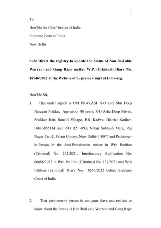 1
To
Hon’ble the Chief Justice of India
Supreme Court of India
New Delhi
Sub: Direct the registry to update the Status of Non Bail able
Warrant and Gang Rape matter W.P. (Criminal) Diary No.
18546/2022 at the Website of Supreme Court of India-reg.
Hon’ble Sir,
1. That under signed is OM PRAKASH S/O Late Shri Deep
Narayan Poddar, Age about 48 years, R/O Asha Deep Niwas,
Shukkar Hatt, Sonaili Village, P.S. Kadwa, District Katihar,
Bihar-855114 and R/O RZF-893, Netaji Subhash Marg, Raj
Nagar Part-2, Palam Colony, New Delhi-110077 and Petitioner-
in-Person in the Anti-Prostitution matter in Writ Petition
(Criminal) No. 242/2021, Interlocutory Application No.
66686/2022 in Writ Petition (Criminal) No. 137/2021 and Writ
Petition (Criminal) Diary No. 18546/2022 before Supreme
Court of India.
2. That petitioner-in-person is not your slave and restless to
know about the Status of Non Bail able Warrant and Gang Rape
 