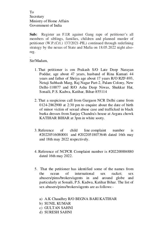 To
Secretary
Ministry of Home Affairs
Government of India
Sub: Register an F.I.R against Gang rape of petitioner’s all
members of siblings, families, children and planned murder of
petitioner (W.P.(Crl.) 137/2021-PIL) continued through redefining
strategy by the nexus of State and Mafia on 18.05.2022 night also-
reg.
.
Sir/Madam,
1. That petitioner is om Prakash S/O Late Deep Narayan
Poddar, age about 47 years, husband of Rina Kumari 44
years and father of Shriya age about 17 years R/O RZF-893,
Netaji Subhash Marg, Raj Nagar Part-2, Palam Colony, New
Delhi-110077 and R/O Asha Deep Niwas, Shukkar Hat,
Sonaili, P.S. Kadwa, Katihar, Bihar-855114
2. That a suspicious call from Gurgaon NCR Delhi came from
0124-2862900 at 2:30 pm to enquire about the date of birth
of minor victim of sexual abuse case and trafficked in black
burka dresses from Sanjay Chandra's house at Argara chowk
KATIHAR BIHAR at 3pm in white sooty.
3. Reference of child line complaint number is
#20220516080001 and #20220518073646 dated 16th may
and 18th may 2022 respectively.
4. Reference of NCPCR Complaint number is #202200004880
dated 16th may 2022.
5. That the petitioner has identified some of the names from
the ocean of international sex racket; sex
abusers/pims/brokers/agents in and around globe and
particularly at Sonaili, P.S. Kadwa, Katihar Bihar. The list of
sex abusers/pims/brokers/agents are as follows:-
a) A.K Chaudhry R/O BEGNA BARI KATIHAR
b) SUNIL KUMAR
c) GULTAN SAHNI
d) SURESH SAHNI
 
