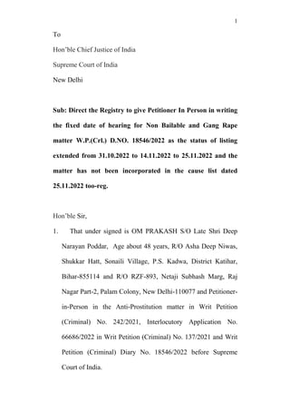 1
To
Hon’ble Chief Justice of India
Supreme Court of India
New Delhi
Sub: Direct the Registry to give Petitioner In Person in writing
the fixed date of hearing for Non Bailable and Gang Rape
matter W.P.(Crl.) D.NO. 18546/2022 as the status of listing
extended from 31.10.2022 to 14.11.2022 to 25.11.2022 and the
matter has not been incorporated in the cause list dated
25.11.2022 too-reg.
Hon’ble Sir,
1. That under signed is OM PRAKASH S/O Late Shri Deep
Narayan Poddar, Age about 48 years, R/O Asha Deep Niwas,
Shukkar Hatt, Sonaili Village, P.S. Kadwa, District Katihar,
Bihar-855114 and R/O RZF-893, Netaji Subhash Marg, Raj
Nagar Part-2, Palam Colony, New Delhi-110077 and Petitioner-
in-Person in the Anti-Prostitution matter in Writ Petition
(Criminal) No. 242/2021, Interlocutory Application No.
66686/2022 in Writ Petition (Criminal) No. 137/2021 and Writ
Petition (Criminal) Diary No. 18546/2022 before Supreme
Court of India.
 