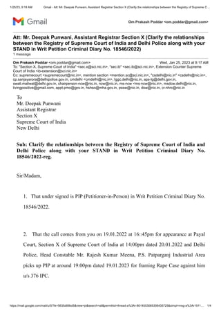 1/25/23, 9:18 AM Gmail - Att: Mr. Deepak Punwani, Assistant Registrar Section X (Clarify the relationships between the Registry of Supreme C…
https://mail.google.com/mail/u/0/?ik=5635d69bd5&view=pt&search=all&permthid=thread-a%3Ar-8014553085306435725&simpl=msg-a%3Ar1911… 1/4
Om Prakash Poddar <om.poddar@gmail.com>
Att: Mr. Deepak Punwani, Assistant Registrar Section X (Clarify the relationships
between the Registry of Supreme Court of India and Delhi Police along with your
STAND in Writ Petition Criminal Diary No. 18546/2022)
1 message
Om Prakash Poddar <om.poddar@gmail.com> Wed, Jan 25, 2023 at 9:17 AM
To: "Section X, Supreme Court of India" <sec.x@sci.nic.in>, "sec.ib" <sec.ib@sci.nic.in>, Extension Counter Supreme
Court of India <ib-extension@sci.nic.in>
Cc: supremecourt <supremecourt@nic.in>, mention section <mention.sc@sci.nic.in>, "csdelhi@nic.in" <csdelhi@nic.in>,
cp.sanjayarora@delhipolice.gov.in, cmdelhi <cmdelhi@nic.in>, lggc.delhi@nic.in, aps-lg@delhi.gov.in,
swati.maliwal@delhi.gov.in, chairperson-ncw@nic.in, ncw@nic.in, ms-ncw <ms-ncw@nic.in>, msdcw.delhi@nic.in,
livingpositive@gmail.com, appt.pmo@gov.in, hshso@mha.gov.in, pssw@nic.in, dsw@nic.in, cr.nhrc@nic.in
To
Mr. Deepak Punwani
Assistant Registrar
Section X
Supreme Court of India
New Delhi
Sub: Clarify the relationships between the Registry of Supreme Court of India and
Delhi Police along with your STAND in Writ Petition Criminal Diary No.
18546/2022-reg.
Sir/Madam,
1. That under signed is PIP (Petitioner-in-Person) in Writ Petition Criminal Diary No.
18546/2022.
2. That the call comes from you on 19.01.2022 at 16::45pm for appearance at Payal
Court, Section X of Supreme Court of India at 14:00pm dated 20.01.2022 and Delhi
Police, Head Constable Mr. Rajesh Kumar Meena, P.S. Patparganj Industrial Area
picks up PIP at around 19:00pm dated 19.01.2023 for framing Rape Case against him
u/s 376 IPC.
 