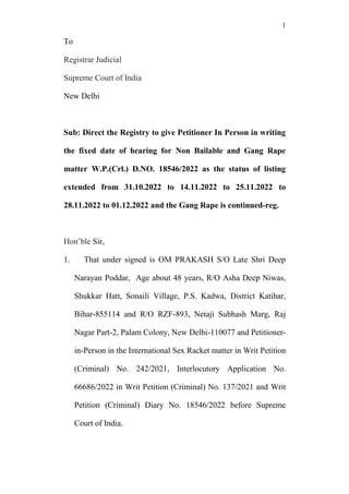 1
To
Registrar Judicial
Supreme Court of India
New Delhi
Sub: Direct the Registry to give Petitioner In Person in writing
the fixed date of hearing for Non Bailable and Gang Rape
matter W.P.(Crl.) D.NO. 18546/2022 as the status of listing
extended from 31.10.2022 to 14.11.2022 to 25.11.2022 to
28.11.2022 to 01.12.2022 and the Gang Rape is continued-reg.
Hon’ble Sir,
1. That under signed is OM PRAKASH S/O Late Shri Deep
Narayan Poddar, Age about 48 years, R/O Asha Deep Niwas,
Shukkar Hatt, Sonaili Village, P.S. Kadwa, District Katihar,
Bihar-855114 and R/O RZF-893, Netaji Subhash Marg, Raj
Nagar Part-2, Palam Colony, New Delhi-110077 and Petitioner-
in-Person in the International Sex Racket matter in Writ Petition
(Criminal) No. 242/2021, Interlocutory Application No.
66686/2022 in Writ Petition (Criminal) No. 137/2021 and Writ
Petition (Criminal) Diary No. 18546/2022 before Supreme
Court of India.
 