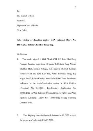 1
To
The Branch Officer
Section X
Supreme Court of India
New Delhi
Sub: Listing of direction matter W.P. Criminal Diary No.
18546/2022 before Chamber Judge reg.
Sir/Madam,
1. That under signed is OM PRAKASH S/O Late Shri Deep
Narayan Poddar, Age about 48 years, R/O Asha Deep Niwas,
Shukkar Hatt, Sonaili Village, P.S. Kadwa, District Katihar,
Bihar-855114 and R/O RZF-893, Netaji Subhash Marg, Raj
Nagar Part-2, Palam Colony, New Delhi-110077 and Petitioner-
in-Person in the Anti-Prostitution matter in Writ Petition
(Criminal) No. 242/2021, Interlocutory Application No.
66686/2022 in Writ Petition (Criminal) No. 137/2021 and Writ
Petition (Criminal) Diary No. 18546/2022 before Supreme
Court of India.
2. That Registry has raised new defects on 14.10.2022 beyond
the preview of order dated 26.09.2022.
 