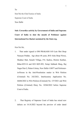 1
To
Hon’ble the Chief Justice of India
Supreme Court of India
New Delhi
Sub: Cowardice activity by Government of India and Supreme
Court of India to shut the mouth of Petitioner against
International Sex Racket sustained by the State-reg.
Hon’ble Sir,
1. That under signed is OM PRAKASH S/O Late Shri Deep
Narayan Poddar, Age about 48 years, R/O Asha Deep Niwas,
Shukkar Hatt, Sonaili Village, P.S. Kadwa, District Katihar,
Bihar-855114 and R/O RZF-893, Netaji Subhash Marg, Raj
Nagar Part-2, Palam Colony, New Delhi-110077 and Petitioner-
in-Person in the Anti-Prostitution matter in Writ Petition
(Criminal) No. 242/2021, Interlocutory Application No.
66686/2022 in Writ Petition (Criminal) No. 137/2021 and Writ
Petition (Criminal) Diary No. 18546/2022 before Supreme
Court of India.
2. That Registry of Supreme Court of India has raised new
defects on 14.10.2022 beyond the preview of order dated
 