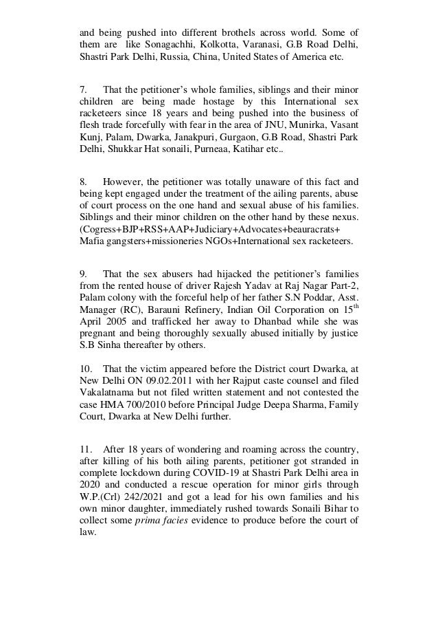 and being pushed into different brothels across world. Some of
them are like Sonagachhi, Kolkotta, Varanasi, G.B Road Delhi,
Shastri Park Delhi, Russia, China, United States of America etc.
7. That the petitioner’s whole families, siblings and their minor
children are being made hostage by this International sex
racketeers since 18 years and being pushed into the business of
flesh trade forcefully with fear in the area of JNU, Munirka, Vasant
Kunj, Palam, Dwarka, Janakpuri, Gurgaon, G.B Road, Shastri Park
Delhi, Shukkar Hat sonaili, Purneaa, Katihar etc..
8. However, the petitioner was totally unaware of this fact and
being kept engaged under the treatment of the ailing parents, abuse
of court process on the one hand and sexual abuse of his families.
Siblings and their minor children on the other hand by these nexus.
(Cogress+BJP+RSS+AAP+Judiciary+Advocates+beauracrats+
Mafia gangsters+missioneries NGOs+International sex racketeers.
9. That the sex abusers had hijacked the petitioner’s families
from the rented house of driver Rajesh Yadav at Raj Nagar Part-2,
Palam colony with the forceful help of her father S.N Poddar, Asst.
Manager (RC), Barauni Refinery, Indian Oil Corporation on 15th
April 2005 and trafficked her away to Dhanbad while she was
pregnant and being thoroughly sexually abused initially by justice
S.B Sinha thereafter by others.
10. That the victim appeared before the District court Dwarka, at
New Delhi ON 09.02.2011 with her Rajput caste counsel and filed
Vakalatnama but not filed written statement and not contested the
case HMA 700/2010 before Principal Judge Deepa Sharma, Family
Court, Dwarka at New Delhi further.
11. After 18 years of wondering and roaming across the country,
after killing of his both ailing parents, petitioner got stranded in
complete lockdown during COVID-19 at Shastri Park Delhi area in
2020 and conducted a rescue operation for minor girls through
W.P.(Crl) 242/2021 and got a lead for his own families and his
own minor daughter, immediately rushed towards Sonaili Bihar to
collect some prima facies evidence to produce before the court of
law.
 