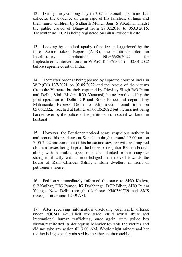 12. During the year long stay in 2021 at Sonaili, petitioner has
collected the evidence of gang rape of his families, siblings and
their minor children by Sidharth Mohan Jain, S.P.Katihar amidst
the public crowd of Bhagwat from 28.02.2016 to 06.03.2016.
Thereafter no F.I.R is being registered by Bihar Police till date.
13. Looking by standard apathy of police and aggrieved by the
false Action taken Report (ATR), the petitioner filed an
Interlocutory application N0.66686/2022 for
Impleadments/intervention a in W.P.(Crl) 137/2021 on 30.04.2022
before supreme court of India.
14. Thereafter order is being passed by supreme court of India in
W.P.(Crl) 137/2021 on 02.05.2022 and the rescue of the victims
(from the Varanasi brothels captured by Digvijay Singh R/O Patna
and Delhi, Vinit Mishra R/O Varanasi) being conducted by the
joint operation of Delhi, UP and Bihar Police and departed by
Mahananda Express Delhi to Alipurdwar bound train on
05.05.2022, reached at katihar on 06.05.2022 but victims not being
handed over by the police to the petitioner cum social worker cum
husband.
15. However, the Petitioner noticed some suspicious activity in
and around his residence at Sonaili midnight around 12:00 am on
7-05-2022 and came out of his house and saw her wife wearing red
clothes/dresses being kept at the house of neighbor Bechan Poddar
along with a middle aged man and dunked minor daughter
strangled illicitly with a middledaged man moved towards the
house of Ram Chander Sahni, a slum dwellers in front of
petitioner’s house.
16. Petitioner immediately informed the same to SHO Kadwa,
S.P.Katihar, DIG Purnea, IG Darbhanga, DGP Bihar, SHO Palam
Village, New Delhi through telephone 9540389759 and SMS
messages at around 12:49 AM.
17. After receiving information disclosing cognizable offence
under POCSO Act, illicit sex trade, child sexual abuse and
international human trafficking, once again state police has
shown/manifested its delinquent behavior towards the victims and
did not take any action till 3:00 AM. Whole night minors and her
mother being sexually abused by the abusers thoroughly.
 