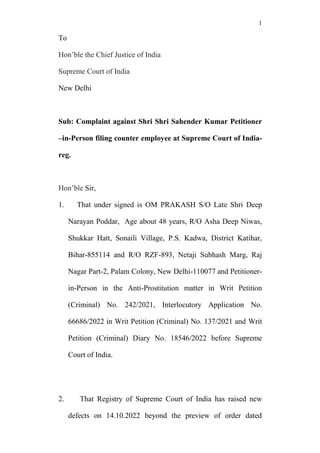 1
To
Hon’ble the Chief Justice of India
Supreme Court of India
New Delhi
Sub: Complaint against Shri Shri Sahender Kumar Petitioner
–in-Person filing counter employee at Supreme Court of India-
reg.
Hon’ble Sir,
1. That under signed is OM PRAKASH S/O Late Shri Deep
Narayan Poddar, Age about 48 years, R/O Asha Deep Niwas,
Shukkar Hatt, Sonaili Village, P.S. Kadwa, District Katihar,
Bihar-855114 and R/O RZF-893, Netaji Subhash Marg, Raj
Nagar Part-2, Palam Colony, New Delhi-110077 and Petitioner-
in-Person in the Anti-Prostitution matter in Writ Petition
(Criminal) No. 242/2021, Interlocutory Application No.
66686/2022 in Writ Petition (Criminal) No. 137/2021 and Writ
Petition (Criminal) Diary No. 18546/2022 before Supreme
Court of India.
2. That Registry of Supreme Court of India has raised new
defects on 14.10.2022 beyond the preview of order dated
 