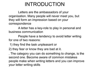 INTRODUCTION
Letters are the ambassadors of your
organisation. Many people will never meet you, but
they will form an impression based on your
correspondence
A letter has a key-role to play in personal and
business communication
People have a tendency to avoid letter writing
for one of two reasons:
1) they find the task unpleasant or
2) they fear or know they are bad at it.
. The category you can do something to change, is the
second one. Become aware of common mistakes
people make when writing letters and you can improve
your letter writing skills
 