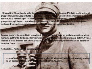 Ungaretti a 26 anni parte volontario come molti scrittori dell’epoca. E’ infatti molto vicino ai
gruppi interventisti, soprattutto ai lacerbiani Soffici e Papini. Questi ultimi affermano
addirittura la necessità per l’Italia di rinnovarsi attraverso un bagno di sangue e considerano la
guerra contro gli imperi centrali come uno scontro tra civiltà. D’altronde lo stesso Ungaretti
confessa di possedere «un temperamento sanguigno», un animo combattivo.
Dunque Ungaretti è un soldato semplice di fanteria, vuole essere un soldato semplice e viene
mandato sul fronte del Carso. Dall’epistolario apprendiamo che nella primavera del 1917 viene
spedito a forza al corso per allievi ufficiali, ma poi lo abbandona per continuare ad essere un
semplice fante.
Nelle Note al Porto sepolto così si esprime:
«…qualsiasi cosa m’avesse minimamente distinto da un altro fante, mi sarebbe sembra
to un odioso privilegio e un gesto offensivo verso il popolo…»
 