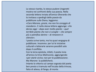 Lo stesso riserbo, lo stesso pudore Ungaretti
mostra nei confronti della sua poesia. Nella
seconda lettera inviata all’amico Gherardo che
lo invitava a spedirgli delle poesie da
pubblicare sulla Diana, leggiamo:
«Caro Marone, grazie, ma non ho coraggio di
mandare». E nella stessa lettera aggiunge: «Ho
deciso oggi – dopo aver molto pianto – quel
terribile pianto che non si scioglie – che sempre
più si pietrifica dentro – di rimanere in
silenzio».
l poeta scrive tanto, ma ha quasi vergogna di
pubblicare. Insomma per lui le iniziative
culturali e letterarie saranno possibili solo
dopo il conflitto.
Con la terza epistola, infatti, il poeta invia
all’amico la lirica Malinconia, aggiungendo
«per starle vicino; non per la pubblicazione.
Ma Marone la pubblicherà.
Intanto la vittoria sul campo sognata dal poeta
ben presto si tramuta nell’incubo della trincea,
fatto di attesa, di fango, di morte.
 