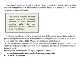 Questo però non gli impedisce di scrivere. Anzi comporre poesie risponde ad un
impulso insopprimibile. In particolare una lettera datata il 18 aprile 1916 ci illumina
su questo bisogno del poeta:
«Ho ricevuto la Diana. Mi date,
quassù, un’ora di gentilezza.
Amiamo la vita; lasciamoci
prendere dalla vita; non
resistiamo alla vita: E verrà su
la più vera poesia.»
In trincea, quindi, comincia la prima vera fase della poesia ungarettiana dato che
prima della guerra lo scrittore aveva pubblicato ben poco: qualche poesia su Lacerba
e sulla Voce tra il 1915 e 1916. Ma non era ancora un poeta famoso.
In trincea Ungaretti, coricato nel fango, scrive freneticamente su pezzi di carta o su
vecchi giornali, riponendo i suoi versi in un tascapane. La morte è un tema ricorrente
in questi versi.
Ma in questo momento che cos’è per Ungaretti la poesia?
• Un modo per reagire a un mondo deformato e capovolto
• Un’ancora di salvezza
 