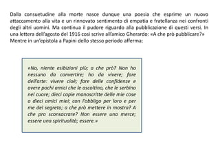 Dalla consuetudine alla morte nasce dunque una poesia che esprime un nuovo
attaccamento alla vita e un rinnovato sentimento di empatia e fratellanza nei confronti
degli altri uomini. Ma continua il pudore riguardo alla pubblicazione di questi versi. In
una lettera dell’agosto del 1916 così scrive all’amico Gherardo: «A che prò pubblicare?»
Mentre in un’epistola a Papini dello stesso periodo afferma:
«No, niente esibizioni più; a che prò? Non ho
nessuno da convertire; ho da vivere; fare
dell’arte: vivere cioè; fare delle confidenze e
avere pochi amici che le ascoltino, che le serbino
nel cuore; dieci copie manoscritte delle mie cose
a dieci amici miei; con l’obbligo per loro e per
me del segreto; a che prò mettere in mostra? A
che pro sconsacrare? Non essere una merce;
essere una spiritualità; essere.»
 